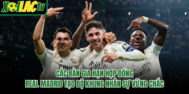 Các bản gia hạn hợp đồng Real Madrid tạo bộ khung nhân sự vững chắc